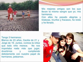 Mis mejores amigos son los que llevan la misma sangre que yo; mis hermanos. Con ellos he pasado alegrías y tristezas, triunfos y fracasos, he reído y he llorado. Tengo 3 hermanos: Blanca de 23 años, Cecilia de 21 y  Jorge de 19. Juntos, vivimos la niñez que todo niño merece.  No nos importaba nada más que jugar, divertirnos y cumpliendo debidamente con nuestro papel de hermanos, pelearnos. 