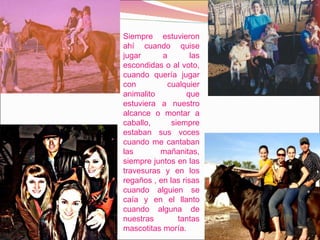 Siempre estuvieron ahí cuando quise jugar a las escondidas o al voto, cuando quería jugar con cualquier animalito que estuviera a nuestro alcance o montar a caballo, siempre estaban sus voces cuando me cantaban las mañanitas, siempre juntos en las travesuras y en los regaños , en las risas cuando alguien se caía y en el llanto cuando alguna de nuestras tantas mascotitas moría. 