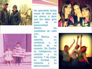 He aprendido tantas cosas de ellos que me atrevo a decir que les debo gran parte de mi personalidad.  Admiro las cualidades de cada uno... De Blanca, su valentía, su confianza y el tamaño de su corazón. De Cecilia, su inteligencia, su carácter y su carisma. Y de Jorge, su bondad, su madurez y su determinación.  
