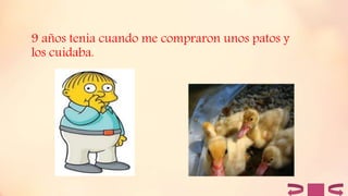9 años tenia cuando me compraron unos patos y
los cuidaba.
 