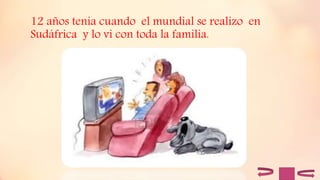 12 años tenia cuando el mundial se realizo en
Sudáfrica y lo vi con toda la familia.
 