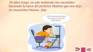 16 años tengo, en este momento me encuentro
haciendo la tarea del profesor Marlon que nos dejo
en vacaciones buuuu.. Jaja.
JAJA comiendo palomitas
y haciendo la tarea del
profe Marlon.
 