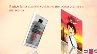 3 años tenia cuando yo mismo me ponia crema en
mi rostro
 