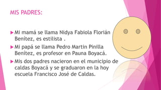 MIS PADRES:
 Mi mamá se llama Nidya Fabiola Florián
Benítez, es estilista .
 Mi papá se llama Pedro Martin Pinilla
Benítez, es profesor en Pauna Boyacá.
 Mis dos padres nacieron en el municipio de
caldas Boyacá y se graduaron en la hoy
escuela Francisco José de Caldas.
 