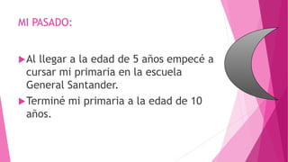 MI PASADO:
Al llegar a la edad de 5 años empecé a
cursar mi primaria en la escuela
General Santander.
Terminé mi primaria a la edad de 10
años.
 