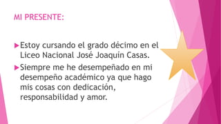 MI PRESENTE:
Estoy cursando el grado décimo en el
Liceo Nacional José Joaquín Casas.
Siempre me he desempeñado en mi
desempeño académico ya que hago
mis cosas con dedicación,
responsabilidad y amor.
 