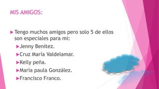MIS AMIGOS:
 Tengo muchos amigos pero solo 5 de ellos
son especiales para mi:
Jenny Benítez.
Cruz María Valdelamar.
Kelly peña.
María paula González.
Francisco Franco.
 