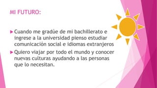 MI FUTURO:
 Cuando me gradúe de mi bachillerato e
ingrese a la universidad pienso estudiar
comunicación social e idiomas extranjeros
 Quiero viajar por todo el mundo y conocer
nuevas culturas ayudando a las personas
que lo necesitan.
 