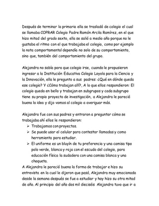 Después de terminar la primaria ella se trasladó de colegio el cual
se llamaba COPRAR Colegio Padre Ramón Arcila Ramírez, en el que
hizo mitad del grado sexto, ella se salió a medio año porque no le
gustaba el ritmo con el que trabajaba el colegio, como por ejemplo
la nota comportamental dependía no solo de su comportamiento,
sino que, también del comportamiento del grupo.
Alejandra no sabía para que colegio irse, cuando le propusieron
ingresar a la Institución Educativa Colegio Loyola para la Ciencia y
la Innovación, ella le pregunto a sus padres: ¿Qué en dónde queda
ese colegio? Y ¿Cómo trabajan allí?, A lo que ellos respondieron: El
colegio queda en bello y trabajan en subgrupos y cada subgrupo
tiene su propio proyecto de investigación, a Alejandra le pareció
buena la idea y dijo vamos al colegio a averiguar más.
Alejandra fue con sus padres y entraron a preguntar cómo se
trabajaba ahí ellos le respondieron:
 Trabajamos con proyectos.
 Se puede usar el celular para contestar llamadas y como
herramienta para estudiar.
 El uniforme es un bluyín de tu preferencia y una camisa tipo
polo verde, blanca y roja con el escudo del colegio, para
educación física la sudadera con una camisa blanca y una
chaqueta.
A Alejandra le pareció buena la forma de trabajar e hizo su
entrevista en la cual le dijeron que pasó, Alejandra muy emocionada
desde la semana después se fue a estudiar y hay hizo su otra mitad
de año. Al principio del año dos mil dieciséis Alejandra tuvo que ir a
 
