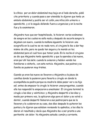 la clínica por un dolor abdominal muy bajo en el lado derecho, pidió
cita prioritaria y cuando paso a ser atendida le dijeron que tenía un
embolo abdominal y podría ser el colón, una infección urinaria o
apendicitis, y si le seguía doliendo fuera a urgencias y en la noche
fue y la examinaron.
Alejandra tuvo que ser hospitalizada, le hicieron varios exámenes
de sangre en los cuales no salía nada y después de sacarle sangre la
dejaban con suero, cuando la mañana siguiente le hicieron una
ecografía en la cual no se vio nada raro, el cirujano le iba a dar hay
mismo de alta, pero no quedo tan seguro y le mando un tac
abdominal para el cual tuvo que tomar yodo. En la noche el cirujano
se dio que Alejandra tenía apendicitis y que la operaba a las nueve,
eran por ahí las siete cuando le avisaron y habían venido los
familiares a visitarla, con esta noticia Alejandra, sus padres y su
familia se pusieron muy tristes.
Cuando ya eran las nueve se llevaron a Alejandra a la pieza de
camillas donde la pusieron para llevarla a cirugía en donde la
acompañaba su padre porque su madre le daba pesar ver a su hija
así, antes de empezar la cirugía le hicieron unas preguntas, cuando
ella las respondió la empezaron a anestesiar. El cirujano terminó la
cirugía a las diez y veinticinco y Alejandra despertó a las diez y
media por primera vez, la aplicaron algo para el dolor y se volvió a
dormir, cuando despertó llamaron a sus padres para que se la
llevaran y la cuidaran en su casa, dos días después le quitaron los
puntos y le dijeron que estaban revisando la apéndice, a los días le
dieron el resultado y decía que Alejandra iba a ser pronta a una
peritonitis sin dolor. Ya Alejandra estudia común y corriente.
 