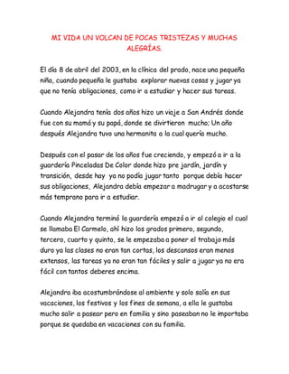 MI VIDA UN VOLCAN DE POCAS TRISTEZAS Y MUCHAS
ALEGRÍAS.
El día 8 de abril del 2003, en la clínica del prado, nace una pequeña
niña, cuando pequeña le gustaba explorar nuevas cosas y jugar ya
que no tenía obligaciones, como ir a estudiar y hacer sus tareas.
Cuando Alejandra tenía dos años hizo un viaje a San Andrés donde
fue con su mamá y su papá, donde se divirtieron mucho; Un año
después Alejandra tuvo una hermanita a la cual quería mucho.
Después con el pasar de los años fue creciendo, y empezó a ir a la
guardería Pinceladas De Color donde hizo pre jardín, jardín y
transición, desde hay ya no podía jugar tanto porque debía hacer
sus obligaciones, Alejandra debía empezar a madrugar y a acostarse
más temprano para ir a estudiar.
Cuando Alejandra terminó la guardería empezó a ir al colegio el cual
se llamaba El Carmelo, ahí hizo los grados primero, segundo,
tercero, cuarto y quinto, se le empezaba a poner el trabajo más
duro ya las clases no eran tan cortas, los descansos eran menos
extensos, las tareas ya no eran tan fáciles y salir a jugar ya no era
fácil con tantos deberes encima.
Alejandra iba acostumbrándose al ambiente y solo salía en sus
vacaciones, los festivos y los fines de semana, a ella le gustaba
mucho salir a pasear pero en familia y sino paseaban no le importaba
porque se quedaba en vacaciones con su familia.
 