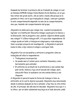 Después de terminar la primaria ella se trasladó de colegio el cual
se llamaba COPRAR Colegio Padre Ramón Arcila Ramírez, en el que
hizo mitad del grado sexto, ella se salió a medio año porque no le
gustaba el ritmo con el que trabajaba el colegio, como por ejemplo
la nota comportamental dependía no solo de su comportamiento,
sino que, también del comportamiento del grupo.
Alejandra no sabía para que colegio irse, cuando le propusieron
ingresar a la Institución Educativa Colegio Loyola para la Ciencia y
la Innovación, ella le pregunto a sus padres: ¿Qué en dónde queda
ese colegio? Y ¿Cómo trabajan allí?, A lo que ellos respondieron: El
colegio queda en bello y trabajan en subgrupos y cada subgrupo
tiene su propio proyecto de investigación, a Alejandra le pareció
buena la idea y dijo vamos al colegio a averiguar más.
Alejandra fue con sus padres y entraron a preguntar cómo se
trabajaba ahí ellos le respondieron:
 Trabajamos con proyectos.
 Se puede usar el celular para contestar llamadas y como
herramienta para estudiar.
 El uniforme es un bluyín de tu preferencia y una camisa tipo
polo verde, blanca y roja con el escudo del colegio, para
educación física la sudadera con una camisa blanca y una
chaqueta.
A Alejandra le pareció buena la forma de trabajar e hizo su
entrevista en la cual le dijeron que pasó, Alejandra muy emocionada
desde la semana después se fue a estudiar y hay hizo su otra mitad
de año. Al principio del año dos mil dieciséis Alejandra tuvo que ir a
la clínica por un dolor abdominal muy bajo en el lado derecho, pidió
 