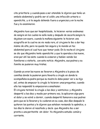 cita prioritaria y cuando paso a ser atendida le dijeron que tenía un
embolo abdominal y podría ser el colón, una infección urinaria o
apendicitis, y si le seguía doliendo fuera a urgencias y en la noche
fue y la examinaron.
Alejandra tuvo que ser hospitalizada, le hicieron varios exámenes
de sangre en los cuales no salía nada y después de sacarle sangre la
dejaban con suero, cuando la mañana siguiente le hicieron una
ecografía en la cual no se vio nada raro, el cirujano le iba a dar hay
mismo de alta, pero no quedo tan seguro y le mando un tac
abdominal para el cual tuvo que tomar yodo. En la noche el cirujano
se dio que Alejandra tenía apendicitis y que la operaba a las nueve,
eran por ahí las siete cuando le avisaron y habían venido los
familiares a visitarla, con esta noticia Alejandra, sus padres y su
familia se pusieron muy tristes.
Cuando ya eran las nueve se llevaron a Alejandra a la pieza de
camillas donde la pusieron para llevarla a cirugía en donde la
acompañaba su padre porque su madre le daba pesar ver a su hija
así, antes de empezar la cirugía le hicieron unas preguntas, cuando
ella las respondió la empezaron a anestesiar.
El cirujano terminó la cirugía a las diez y veinticinco y Alejandra
despertó a las diez y media por primera vez, la aplicaron algo para
el dolor y se volvió a dormir, cuando despertó llamaron a sus padres
para que se la llevaran y la cuidaran en su casa, dos días después le
quitaron los puntos y le dijeron que estaban revisando la apéndice, a
los días le dieron el resultado y decía que Alejandra iba a ser
pronta a una peritonitis sin dolor. Ya Alejandra estudia común y
corriente.
 