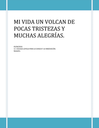 MI VIDA UN VOLCAN DE
POCAS TRISTEZAS Y
MUCHAS ALEGRÍAS.
05/04/2016
I.E. COLEGIO LOYOLA PARA LA CIENCIA Y LA INNOVACIÓN.
Medellín.
 