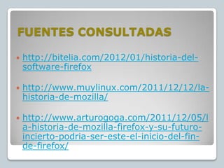 FUENTES CONSULTADAS


http://bitelia.com/2012/01/historia-delsoftware-firefox



http://www.muylinux.com/2011/12/12/lahistoria-de-mozilla/



http://www.arturogoga.com/2011/12/05/l
a-historia-de-mozilla-firefox-y-su-futuroincierto-podria-ser-este-el-inicio-del-finde-firefox/

 