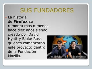 SUS FUNDADORES


La historia
de Firefox se
remonta mas o menos
hace diez años siendo
creado por David
Hyatt y Blake Ross
quienes comenzaron
este proyecto dentro
de la Fundación
Mozilla.

 