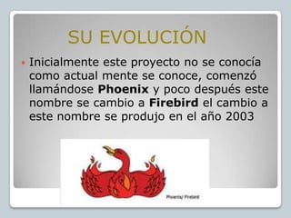 SU EVOLUCIÓN


Inicialmente este proyecto no se conocía
como actual mente se conoce, comenzó
llamándose Phoenix y poco después este
nombre se cambio a Firebird el cambio a
este nombre se produjo en el año 2003

 