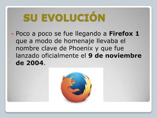 SU EVOLUCIÓN


Poco a poco se fue llegando a Firefox 1
que a modo de homenaje llevaba el
nombre clave de Phoenix y que fue
lanzado oficialmente el 9 de noviembre
de 2004.

 