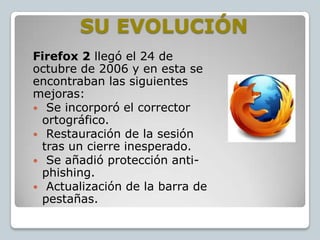 SU EVOLUCIÓN
Firefox 2 llegó el 24 de
octubre de 2006 y en esta se
encontraban las siguientes
mejoras:
 Se incorporó el corrector
ortográfico.
 Restauración de la sesión
tras un cierre inesperado.
 Se añadió protección antiphishing.
 Actualización de la barra de
pestañas.

 