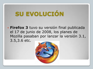 SU EVOLUCIÓN


Firefox 3 tuvo su versión final publicada
el 17 de junio de 2008, los planes de
Mozilla pasaban por lanzar la versión 3.1,
3.5,3.6 etc.

 