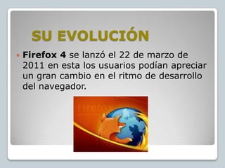SU EVOLUCIÓN


Firefox 4 se lanzó el 22 de marzo de
2011 en esta los usuarios podían apreciar
un gran cambio en el ritmo de desarrollo
del navegador.

 