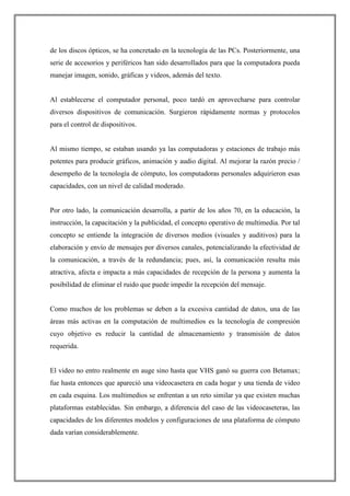 de los discos ópticos, se ha concretado en la tecnología de las PCs. Posteriormente, una
serie de accesorios y periféricos han sido desarrollados para que la computadora pueda
manejar imagen, sonido, gráficas y videos, además del texto.
Al establecerse el computador personal, poco tardó en aprovecharse para controlar
diversos dispositivos de comunicación. Surgieron rápidamente normas y protocolos
para el control de dispositivos.
Al mismo tiempo, se estaban usando ya las computadoras y estaciones de trabajo más
potentes para producir gráficos, animación y audio digital. Al mejorar la razón precio /
desempeño de la tecnología de cómputo, los computadoras personales adquirieron esas
capacidades, con un nivel de calidad moderado.
Por otro lado, la comunicación desarrolla, a partir de los años 70, en la educación, la
instrucción, la capacitación y la publicidad, el concepto operativo de multimedia. Por tal
concepto se entiende la integración de diversos medios (visuales y auditivos) para la
elaboración y envío de mensajes por diversos canales, potencializando la efectividad de
la comunicación, a través de la redundancia; pues, así, la comunicación resulta más
atractiva, afecta e impacta a más capacidades de recepción de la persona y aumenta la
posibilidad de eliminar el ruido que puede impedir la recepción del mensaje.
Como muchos de los problemas se deben a la excesiva cantidad de datos, una de las
áreas más activas en la computación de multimedios es la tecnología de compresión
cuyo objetivo es reducir la cantidad de almacenamiento y transmisión de datos
requerida.
El video no entro realmente en auge sino hasta que VHS ganó su guerra con Betamax;
fue hasta entonces que apareció una videocasetera en cada hogar y una tienda de video
en cada esquina. Los multimedios se enfrentan a un reto similar ya que existen muchas
plataformas establecidas. Sin embargo, a diferencia del caso de las videocaseteras, las
capacidades de los diferentes modelos y configuraciones de una plataforma de cómputo
dada varían considerablemente.
 