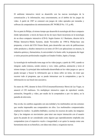 El ambiente interactivo inició su desarrollo con las nuevas tecnologías de la
comunicación y la información, muy concretamente, en el ámbito de los juegos de
video. A partir de 1987 se comenzó con juegos de video operados por monedas y
software de computadoras de entretenimiento (PC WORLD No. 115, p.40).
Por su parte la Philips, al mismo tiempo que desarrolla la tecnología del disco compacto
(leído ópticamente: a través de haces de luz de rayos láser) incursiona en la tecnología
de un disco compacto interactivo (CD-I): Según Gaston A.J. Bastiaens, director de la
Philips Interactive Media Systems, desde Noviembre de 1988 la Philips hace una
propuesta, a través del CD-I Green Book, para desarrollar una serie de publicaciones
sobre productos y diseños interactivos en torno al CD-I con aplicaciones en museos, la
industria química y farmacéutica, la universidad o la ilustre calle; la propuesta dio lugar
a varios proyectos profesionales surgidos en Estados Unidos, Japón y Europa.
La tecnología de multimedia toma auge en los video-juegos, a partir de 1992, cuando se
integran: audio (música, sonido estereo y voz), video, gráficas, animación y texto al
mismo tiempo. La principal idea multimedia desarrollada en los video juegos es: que se
pueda navegar y buscar la información que se desea sobre un tema, sin tener que
recorrer todo el programa, que se pueda interactuar con la computadora y que la
información no sea lineal sino asociativa.
En enero de 1992, durante la feria CES (ConsumerElectronics Show) de Las Vegas, se
anunció el CD multiusos. Un multiplayer interactivo capaz de reproducir sonido,
animación, fotografía y video, por medio de la computadora o por vía óptica, en la
pantalla de televisión.
Hoy en día, los cambios augurados son una realidad y los multimedios son tan comunes
que resulta impensable una computadora sin ellos. Los multimedios computarizados
emplean los medios - la palabra (hablada y escrita), los recursos de audio, las imágenes
fijas y las imágenes en movimiento- para tener una mayor interacción con el usuario
quien ha pasado de ser considerado como alguien que esporádicamente empleaba una
computadora (con el respectivo recelo e inseguridad) a ser quien la maneja como una
herramienta más en su beneficio, con ideas más claras y exigencias nuevas.
 