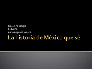 La historia de México que sé Lic. en Psicología CUNorte Zarina Aguirre Lozano 