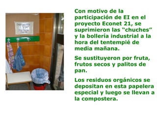 Con motivo de la
participación de EI en el
proyecto Econet 21, se
suprimieron las “chuches”
y la bollería industrial a la
hora del tentempié de
media mañana.
Se sustituyeron por fruta,
frutos secos y palitos de
pan.
Los residuos orgánicos se
depositan en esta papelera
especial y luego se llevan a
la compostera.
 