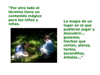 “Por otro lado el
término tiene un
contenido mágico
para los niños y
niñas.
La magia de un
lugar en el que
pudieran jugar y
descubrir...
gusanos,
hierbas que
cortan, olores,
tactos,
escondites,
árboles...”
 