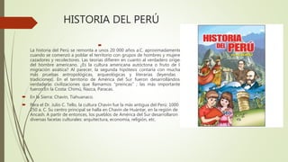 HISTORIA DEL PERÚ

La historia del Perú se remonta a unos 20 000 años a.C. aproximadamente,
cuando se comenzó a poblar el territorio con grupos de hombres y mujeres
cazadores y recolectores. Las teorías difieren en cuanto al verdadero origen
del hombre americano. ¿Es la cultura americana autóctona o fruto de la
migración asiática? Al parecer, la segunda hipótesis contaría con muchas
más pruebas antropológicas, arqueológicas y literarias (leyendas y
tradiciones). En el territorio de América del Sur fueron desarrollándose
verdaderas civilizaciones que llamamos "preincas" ; las más importantes
fueron:En la Costa: Chimú, Nazca, Paracas.
 En la Sierra: Chavín, Tiahuanaco.
 Para el Dr. Julio C. Tello, la cultura Chavín fue la más antigua del Perú: 1000 -
250 a. C. Su centro principal se halla en Chavín de Huántar, en la región de
Ancash. A partir de entonces, los pueblos de América del Sur desarrollaron
diversas facetas culturales: arquitectura, economía, religión, etc.
 
