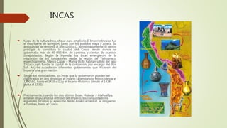 INCAS
 Mapa de la cultura Inca, clique para ampliarlo.El Imperio Incaico fue
el más fuerte de la región, junto con los pueblos maya y azteca. Su
antigüedad se remonta al año 1200 d.C. aproximadamente. El centro
principal lo constituía la ciudad del Cusco desde donde se
gobernaba más de 40 000 Km. de caminos y cientos de pueblos
conquistados. Según la leyenda, los Incas emergieron de la
migración de los fundadores desde la región de Tiahuanaco;
específicamente, Manco Cápac y Mama Ocllo habrían salido del lago
Titicaca para fundar la capital de la civilización, por encargo del dios
Sol. Así, se sucedieron diferentes gobernantes que hicieron del
Imperio una gran nación.
 Según los historiadores, los Incas que la gobernaron pueden ser
clasificados en dos dinastías: el Incario Legendario o Mítico (desde el
1200 d.C. hasta el 1410 d.C.) y el Incario Histórico (desde el 1438
hasta el 1532).
 Precisamente, cuando los dos últimos Incas, Huáscar y Atahuallpa,
estaban disputándose el trono del Imperio, los conquistadores
españoles hicieron su aparición desde América Central, se dirigieron
a Tumbes, hasta el Cusco.
 