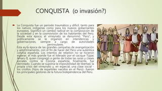CONQUISTA (o invasión?)
 La Conquista fue un período traumático y difícil, tanto para
los nativos indígenas como para los nuevos gobernantes
europeos. Significó un cambio radical en la composición de
la sociedad y en la cosmovisión de los habitantes del Perú.
Desde esta época, el virreynato se denominó "Perú", y
políticamente se le organizó en intendencias y
gobernaciones, siempre a cargo de autoridades
peninsulares.
Ésta es la época de las grandes campañas de evangelización
y adoctrinamento, con el fin de hacer del Perú una auténtica
colonia española. Los intentos de rebelión no se hicieron
esperar; el más grande fue el liderado por el cacique Túpac
Amaru II, quien congregó a gente de todas las razas y clases
sociales contra la Corona española; finalmente, fue
derrotado. Cuando se suponía la imposibilidad de libertad, la
propia crisis del virreynato y, en especial, una clase social -
los criollos (hijos de españoles nacidos en el Perú)- fueron
los principales gestores de la futura Independencia del Perú.
 