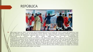 REPÚBLICA
 Esta etapa nace en 1821, con la jura de la Independencia en la ciudad de Lima a cargo del argentino José
de San Martín, quien, junto al venezolano Simón Bolívar, había dirigido campañas militares, constituido
por un ejército de diferentes regiones del Virreynato. Sin embargo, fueron necesarias dos batallas más
(Ayacucho y Junín) en 1824 para sellar por fin la Independencia.
Conseguida la libertad de España, el problema más álgido para las jóvenes repúblicas fue la organización
política y el consenso de los nacientes grupos sociales. ¿Cómo lograr que el Perú se desarrolle de manera
independiente? ¿Qué grupo debería dirigir este desarrollo; cuál sería el más idóneo para gobernar el
Perú? Éstas han sido las grandes interrogantes desde la aparición de la República, y su falta de resolución
le ha traído al país los problemas más decisivos. Desde las primeras guerras entre los caudillos militares
hasta las luchas entre las organizaciones políticas de los últimos años, el Perú parece no haber encontrado
aún la formula adecuada para lograr sus metas.
 
