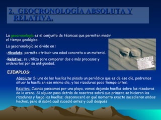 2.  GEOCRONOLOGÍA ABSOLUTA Y RELATIVA. La  geocronología  es el conjunto de técnicas que permiten medir el tiempo geológico. La geocronología se divide en : Absoluta : permite atribuir una edad concreta a un material. Relativa:  se utiliza para comparar dos o más procesos y ordenarlos por su antigüedad. EJEMPLOS: Absoluta : Si una de las huellas ha pisado un periódico que es de ese día, podremos situar la huella en ese mismo día, y las rizaduras poco tiempo antes.  Relativa:  Cuando paseamos por una playa, vamos dejando huellas sobre las rizaduras de la arena. Si alguien pasa detrás de nosotros sabrá que primero se hicieron las rizaduras y luego las huellas; desconocerá en qué momento exacto sucedieron ambos hechos, pero sí sabrá cuál sucedió antes y cuál después  