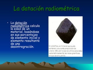 La datación radiométrica La  datación radiométrica  calcula la edad de un material, basándose en sus porcentajes de elemento inicial y elemento resultante de una desintregración . 