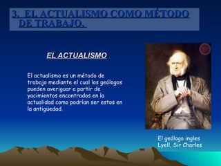 EL ACTUALISMO El actualismo es un método de trabajo mediante el cual los geólogos pueden averiguar a partir de yacimientos encontrados en la actualidad como podrían ser estos en la antigüedad. El geólogo ingles Lyell, Sir Charles   3.  EL ACTUALISMO COMO MÉTODO DE TRABAJO.  