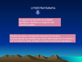 LITOESTRATIGRAFIA Su objetivo es describir las unidades geológicas, dándoles un origen lo más concreto posible. Estudia las rocas y correlaciona conjuntos de estratos, reconstruyendo las unidades que fueron destrozadas por la erosión o por la tectónica. Estas unidades se llaman formaciones geológicas. 
