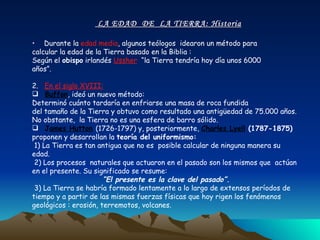 LA EDAD  DE  LA TIERRA: Historia Durante la  edad media , algunos teólogos  idearon un método para calcular la edad de la Tierra basado en la Biblia :  Según el  obispo  irlandés  Ussher :  “la Tierra tendría hoy día unos 6000 años”. 2.   En el siglo XVIII: Buffon , ideó un nuevo método:  Determinó cuánto tardaría en enfriarse una masa de roca fundida  del tamaño de la Tierra y obtuvo como resultado una antigüedad de 75.000 años. No obstante,  la Tierra no es una esfera de barro sólido.  J ames Hutton   (1726-1797) y, posteriormente,  Charles Lyell   (1787-1875)  proponen y desarrollan la  teoría del uniformismo: 1) La Tierra es tan antigua que no es  posible calcular de ninguna manera su edad. 2) Los procesos  naturales que actuaron en el pasado son los mismos que  actúan en el presente. Su significado se resume: “ El presente es la clave del pasado”. 3) La Tierra se habría formado lentamente a lo largo de extensos períodos de tiempo y a partir de las mismas fuerzas físicas que hoy rigen los fenómenos geológicos : erosión, terremotos, volcanes.  
