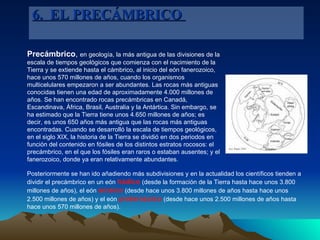 Precámbrico ,  en geología, la más antigua de las divisiones de la escala de tiempos geológicos que comienza con el nacimiento de la Tierra y se extiende hasta el cámbrico, al inicio del eón fanerozoico, hace unos 570 millones de años, cuando los organismos multicelulares empezaron a ser abundantes. Las rocas más antiguas conocidas tienen una edad de aproximadamente 4.000 millones de años. Se han encontrado rocas precámbricas en Canadá, Escandinava, África, Brasil, Australia y la Antártica. Sin embargo, se ha estimado que la Tierra tiene unos 4.650 millones de años; es decir, es unos 650 años más antigua que las rocas más antiguas encontradas. Cuando se desarrolló la escala de tiempos geológicos, en el siglo XIX, la historia de la Tierra se dividió en dos periodos en función del contenido en fósiles de los distintos estratos rocosos: el precámbrico, en el que los fósiles eran raros o estaban ausentes; y el fanerozoico, donde ya eran relativamente abundantes.  6.  EL PRECÁMBRICO  Posteriormente se han ido añadiendo más subdivisiones y en la actualidad los científicos tienden a dividir el precámbrico en un eón  hádico  (desde la formación de la Tierra hasta hace unos 3.800 millones de años), el eón  arcaico  (desde hace unos 3.800 millones de años hasta hace unos 2.500 millones de años) y el eón  proterozoico  (desde hace unos 2.500 millones de años hasta hace unos 570 millones de años).  