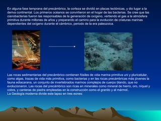 En alguna fase temprana del precámbrico, la corteza se dividió en placas tectónicas, y dio lugar a la deriva continental. Los primeros océanos se convirtieron en el hogar de las bacterias. Se cree que las cianobacterias fueron las responsables de la generación de oxígeno, vertiendo el gas a la atmósfera primitiva durante millones de años y preparando el camino para la evolución de criaturas marinas dependientes del oxígeno durante el cámbrico, periodo de la era paleozoica.  Las rocas sedimentarias del precámbrico contienen fósiles de vida marina primitiva uni y pluricelular, como algas, trazas de vida más primitiva, como bacterias y en las rocas precámbricas más jóvenes la fauna ediacarana, un conjunto de invertebrados marinos complejos de cuerpo blando, que no evolucionaron. Las rocas del precámbrico son ricas en minerales como mineral de hierro, oro, níquel y cobre, y canteras de piedra empleadas en la construcción como el granito y el mármol.. La Geología moderna divide este lapso en tres eones: 
