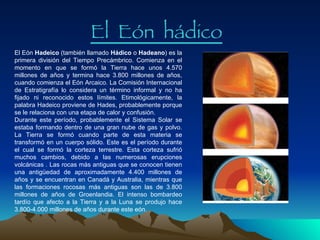 El  Eón  h á dico El Eón  Hadeico  (también llamado  Hádico  o  Hadeano ) es la primera división del Tiempo Precámbrico. Comienza en el momento en que se formó la Tierra hace unos 4.570 millones de años y termina hace 3.800 millones de años, cuando comienza el Eón Arcaico. La Comisión Internacional de Estratigrafía lo considera un término informal y no ha fijado ni reconocido estos límites. Etimológicamente, la palabra Hadeico proviene de Hades, probablemente porque se le relaciona con una etapa de calor y confusión. Durante este período, probablemente el Sistema Solar se estaba formando dentro de una gran nube de gas y polvo. La Tierra se formó cuando parte de esta materia se transformó en un cuerpo sólido. Este es el período durante el cual se formó la corteza terrestre. Esta corteza sufrió muchos cambios, debido a las numerosas erupciones volcánicas   .  Las rocas más antiguas que se conocen tienen una antigüedad de aproximadamente 4.400 millones de años y se encuentran en Canadá y Australia, mientras que las formaciones rocosas más antiguas son las de 3.800 millones de años de Groenlandia. El intenso bombardeo tardío que afecto a la Tierra y a la Luna se produjo hace 3.800-4.000 millones de años durante este eón. 