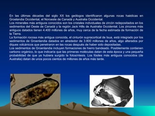 En las últimas décadas del siglo XX los geólogos identificaron algunas rocas haédicas en Groelandia Occidental, el Noroeste de Canadá y Australia Occidental. Los minerales más antiguos conocidos son los cristales individuales de zircón redepositados en los sedimentos del Oeste de Canadá y la región Jack Hills de Australia Occidental. Los zircones más antiguos datados tienen 4.400 millones de años, muy cerca de la fecha estimada de formación de la Tierra. La formación rocosa más antigua conocida, el cinturón supracortical de Isua, está integrado por los sedimentos de Groenlandia datados en alrededor de 3.800 millones de años, algo alterados por diques volcánicos que penetraron en las rocas después de haber sido depositadas. Los sedimentos de Groenlandia incluyen formaciones de hierro bandeado. Posiblemente contienen carbono orgánico, lo que indicaría que las primeras moléculas datan de esta época y una pequeña probabilidad de que ya hubiera surgido la fotosíntesis. Los fósiles más antiguos conocidos (de Australia) datan de unos pocos cientos de millones de años más tarde. 