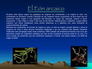 El Eón arcaico Durante esta época según los geólogos se originan los continentes y se origina la vida. Los continentes se formaron cuando volcanes en los océanos hacen erupciones, la lava hace que se evaporice dando origen a una pequeña isla llamada: ur; luego los volcanes vuelven a hacer erupciones  y dan origen a otras 3 isla que se les llaman: baltica,arctica y atlántica. Luego báltica colisiono con ártica moldeando nena pronto colisionan ur y atlántica con nena formando el supercontinente de rodinia.  Mientras los continentes se forman se origina la vida. La vida se origino cuando átomos ( como el oxigeno) se unen a otros átomos formando moléculas y se van uniendo mas átomos haciendo moléculas mas complejas hasta crear proteínas, ARN rodeado de proteínas formando a los virus (de estructura simple sin orgánulos celulares por eso se les considera el puente entre lo no vivo y lo vivo), pronto las proteínas que los conforman empiezan a formar una pared celular y el ARN da origen al ADN. 