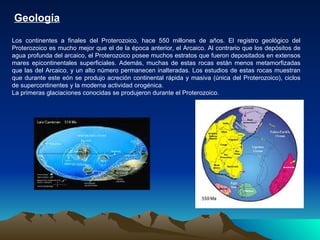 Geología   Los continentes a finales del Proterozoico, hace 550 millones de años. El registro geológico del Proterozoico es mucho mejor que el de la época anterior, el Arcaico. Al contrario que los depósitos de agua profunda del arcaico, el Proterozoico posee muchos estratos que fueron depositados en extensos mares epicontinentales superficiales. Además, muchas de estas rocas están menos metamorfizadas que las del Arcaico, y un alto número permanecen inalteradas. Los estudios de estas rocas muestran que durante este eón se produjo acreción continental rápida y masiva (única del Proterozoico), ciclos de supercontinentes y la moderna actividad orogénica. La primeras glaciaciones conocidas se produjeron durante el Proterozoico.  