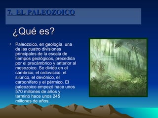 ¿Qué es? Paleozoico, en geología, una de las cuatro divisiones principales de la escala de tiempos geológicos, precedida por el precámbrico y anterior al mesozoico. Se divide en el cámbrico, el ordovícico, el silúrico, el devónico, el carbonífero y el pérmico. El paleozoico empezó hace unos 570 millones de años y terminó hace unos 245 millones de años. 7.  EL PALEOZOICO 