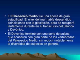 El  Paleozoico medio  fue una época de gran estabilidad. El nivel del mar había descendido coincidiendo con la glaciación, pero se recuperó lentamente durante en el transcurso del Silúrico y Devónico. El Devónico terminó con una serie de pulsos que acabaron con gran parte de los vertebrados del Paleozoico Medio, sin reducir notablemente la diversidad de especies en general. 