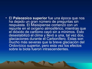El  Paleozoico superior  fue una época que nos ha dejado un gran número de preguntas sin respuesta. El Misisipiense comenzó con un repunte en el oxígeno atmosférico, mientras que el dióxido de carbono cayó sin a mínimos. Esto desestabilizó el clima y llevó a una, tal vez dos, glaciaciones durante el Carbonífero. Estas son mucho más severas que la breve glaciación del Ordovícico superior, pero esta vez los efectos sobre la biota fueron intrascendentes. 