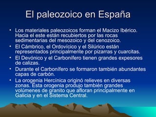 El paleozoico en España Los materiales paleozoicos forman el Macizo Ibérico. Hacia el este están recubiertos por las rocas sedimentarias del mesozoico y del cenozoico. El Cámbrico, el Ordovícico y el Silúrico están representados principalmente por pizarras y cuarcitas. El Devónico y el Carbonífero tienen grandes expesores de calizas. Durante el Carbonífero se formaron también abundantes capas de carbón. La orogenia Hercínica originó relieves en diversas zonas. Ésta orogenia produjo también grandes volúmenes de granito que afloran principalmente en Galicia y en el Sistema Central. 