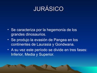 JURÁSICO Se caracteriza por la hegemonía de los grandes dinosaurios. Se produjo la evasión de Pangea en los continentes de Laurasia y Gondwana. A su vez este período se divide en tres fases: Inferior, Media y Superior. 